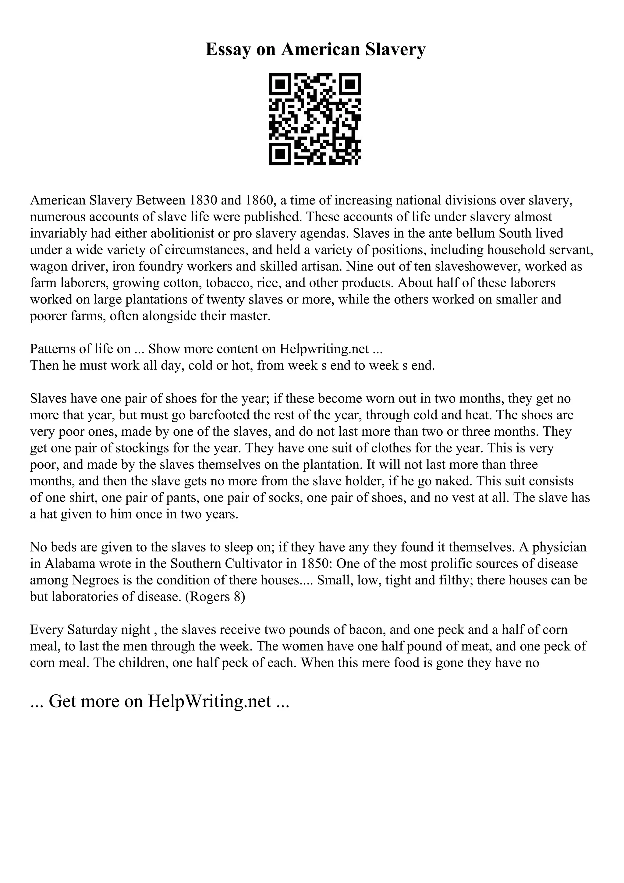 Essay on American Slavery
American Slavery Between 1830 and 1860, a time of increasing national divisions over slavery,
numerous accounts of slave life were published. These accounts of life under slavery almost
invariably had either abolitionist or pro slavery agendas. Slaves in the ante bellum South lived
under a wide variety of circumstances, and held a variety of positions, including household servant,
wagon driver, iron foundry workers and skilled artisan. Nine out of ten slaveshowever, worked as
farm laborers, growing cotton, tobacco, rice, and other products. About half of these laborers
worked on large plantations of twenty slaves or more, while the others worked on smaller and
poorer farms, often alongside their master.
Patterns of life on ... Show more content on Helpwriting.net ...
Then he must work all day, cold or hot, from week s end to week s end.
Slaves have one pair of shoes for the year; if these become worn out in two months, they get no
more that year, but must go barefooted the rest of the year, through cold and heat. The shoes are
very poor ones, made by one of the slaves, and do not last more than two or three months. They
get one pair of stockings for the year. They have one suit of clothes for the year. This is very
poor, and made by the slaves themselves on the plantation. It will not last more than three
months, and then the slave gets no more from the slave holder, if he go naked. This suit consists
of one shirt, one pair of pants, one pair of socks, one pair of shoes, and no vest at all. The slave has
a hat given to him once in two years.
No beds are given to the slaves to sleep on; if they have any they found it themselves. A physician
in Alabama wrote in the Southern Cultivator in 1850: One of the most prolific sources of disease
among Negroes is the condition of there houses.... Small, low, tight and filthy; there houses can be
but laboratories of disease. (Rogers 8)
Every Saturday night , the slaves receive two pounds of bacon, and one peck and a half of corn
meal, to last the men through the week. The women have one half pound of meat, and one peck of
corn meal. The children, one half peck of each. When this mere food is gone they have no
... Get more on HelpWriting.net ...
 