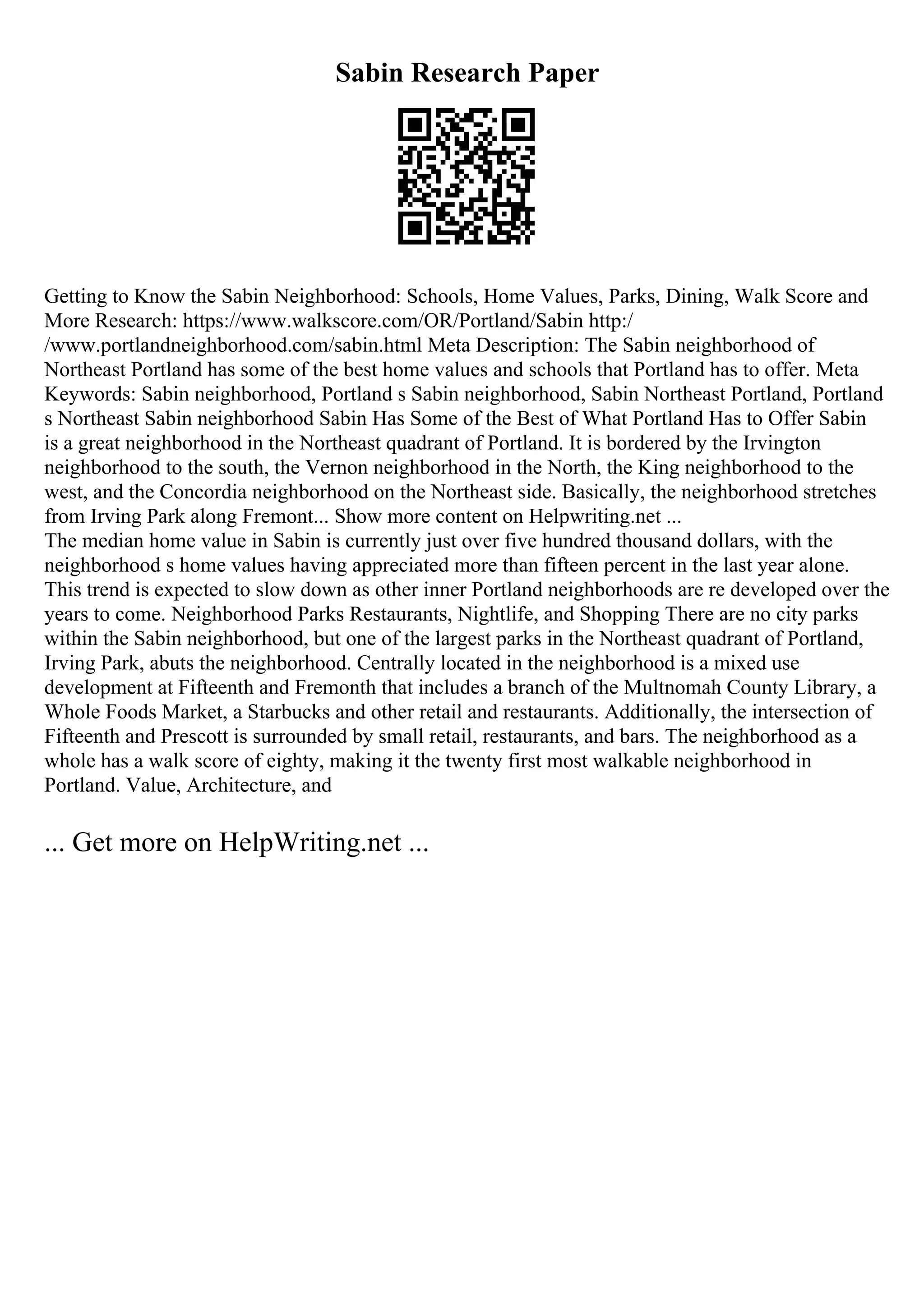 Sabin Research Paper
Getting to Know the Sabin Neighborhood: Schools, Home Values, Parks, Dining, Walk Score and
More Research: https://www.walkscore.com/OR/Portland/Sabin http:/
/www.portlandneighborhood.com/sabin.html Meta Description: The Sabin neighborhood of
Northeast Portland has some of the best home values and schools that Portland has to offer. Meta
Keywords: Sabin neighborhood, Portland s Sabin neighborhood, Sabin Northeast Portland, Portland
s Northeast Sabin neighborhood Sabin Has Some of the Best of What Portland Has to Offer Sabin
is a great neighborhood in the Northeast quadrant of Portland. It is bordered by the Irvington
neighborhood to the south, the Vernon neighborhood in the North, the King neighborhood to the
west, and the Concordia neighborhood on the Northeast side. Basically, the neighborhood stretches
from Irving Park along Fremont... Show more content on Helpwriting.net ...
The median home value in Sabin is currently just over five hundred thousand dollars, with the
neighborhood s home values having appreciated more than fifteen percent in the last year alone.
This trend is expected to slow down as other inner Portland neighborhoods are re developed over the
years to come. Neighborhood Parks Restaurants, Nightlife, and Shopping There are no city parks
within the Sabin neighborhood, but one of the largest parks in the Northeast quadrant of Portland,
Irving Park, abuts the neighborhood. Centrally located in the neighborhood is a mixed use
development at Fifteenth and Fremonth that includes a branch of the Multnomah County Library, a
Whole Foods Market, a Starbucks and other retail and restaurants. Additionally, the intersection of
Fifteenth and Prescott is surrounded by small retail, restaurants, and bars. The neighborhood as a
whole has a walk score of eighty, making it the twenty first most walkable neighborhood in
Portland. Value, Architecture, and
... Get more on HelpWriting.net ...
 