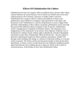 Effects Of Globalization On Culture
Globalization has more of a negative effect on traditions than a positive effect. Many
cultural traditions are extinct because a lot of cultures are modern and revolve their
cultural practices off of America s practices or another culture s practices.
Globalization has a negative effect on cultures and traditions in many ways;
globalization causes traditions to disappear, older generations to feel angry, and
businesses to fail. Globalization is a positive thing because it causes a bigger bond
and better understanding of other cultures. In general, globalization causes more bad
than good within different cultures around the world. In specific, Globalization
creates a disappearance of traditions in different cultures, and sometimes even a
disappearance of the cultureitself. In the articles, Some Japanese Traditions Are on
the Decline by Anthony Faiola, Fading Lights in Mumbai by Charukesi Ramadurai,
and Preface to How Does Globalization Affect World Society? , they all explain in
detail how globalization negatively effects traditions and cultures, whether it be
through certain buildings that change or a decline in traditional clothing, or even just
culture in general. All of these articles provide good examples to back up this thesis.
Specifically, in Faiola s article, he talks about how the traditional wedding kimonoin
Japan fades because more wedding dresses in Japan are similar to the western or
American dresses. In the Preface to How Does Globalization Affect
 