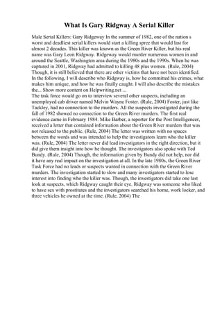 What Is Gary Ridgway A Serial Killer
Male Serial Killers: Gary Ridgeway In the summer of 1982, one of the nation s
worst and deadliest serial killers would start a killing spree that would last for
almost 2 decades. This killer was known as the Green River Killer, but his real
name was Gary Leon Ridgway. Ridgeway would murder numerous women in and
around the Seattle, Washington area during the 1980s and the 1990s. When he was
captured in 2001, Ridgway had admitted to killing 48 plus women. (Rule, 2004)
Though, it is still believed that there are other victims that have not been identified.
In the following, I will describe who Ridgway is, how he committed his crimes, what
makes him unique, and how he was finally caught. I will also describe the mistakes
the... Show more content on Helpwriting.net ...
The task force would go on to interview several other suspects, including an
unemployed cab driver named Melvin Wayne Foster. (Rule, 2004) Foster, just like
Tackley, had no connection to the murders. All the suspects investigated during the
fall of 1982 showed no connection to the Green River murders. The first real
evidence came in February 1984. Mike Barber, a reporter for the Post Intelligencer,
received a letter that contained information about the Green River murders that was
not released to the public. (Rule, 2004) The letter was written with no spaces
between the words and was intended to help the investigators learn who the killer
was. (Rule, 2004) The letter never did lead investigators in the right direction, but it
did give them insight into how he thought. The investigators also spoke with Ted
Bundy. (Rule, 2004) Though, the information given by Bundy did not help, nor did
it have any real impact on the investigation at all. In the late 1980s, the Green River
Task Force had no leads or suspects wanted in connection with the Green River
murders. The investigation started to slow and many investigators started to lose
interest into finding who the killer was. Though, the investigators did take one last
look at suspects, which Ridgway caught their eye. Ridgway was someone who liked
to have sex with prostitutes and the investigators searched his home, work locker, and
three vehicles he owned at the time. (Rule, 2004) The
 