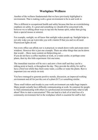 Workplace Wellness
Another of the wellness fundamentals that we have previously highlighted is
environment. That is making work a great environment to be in and work in.
This is different to occupational health and safety because that has an overwhelming
emphasis on safety. It s great and something we should all be concerned with,
however we re talking about ways to tap into the human spirit, rather than giving
them a special mouse or armrest.
For example, sunlight, we all know that sunlight wakes people up. Sunlight helps to
not only wake you up it provides you with vitamin D that you and we all need.
Fluorescent lights do not.
Not every office can afford, nor is it practical, to smash down walls and create more
windows. However this is just one example. There are other things that can be down
that would ... Show more content on Helpwriting.net ...
If you do not have a coffee machine at work, or a water cooler, or perhaps some
plants, then try this little experiment: Get one/some.
The immediate reaction will be ooo s and arrrr s from staff and they can be a
talking point at lunch, or throughout the day. They provide the ability for staff to
have a brief rest whilst they fetch some water, a coffee or water the plants. Rest is
important (see our article on rest).
You have managed to generate positive morale, discussion, an improved working
environment and all for just the cost of a plant ($17) or something similar.
These small tinkers and tweaks to your work environment can make huge impacts.
Many people actually have difficulty communicating at work. Its common for people
to find communicating with others in a professional environment hard, what to talk
about? How to start a conversation? This can lead to a lack of or total loss of a
community environment feel in the workplace which is essential for staff to feel
 