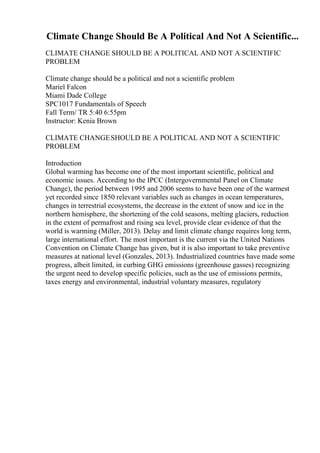 Climate Change Should Be A Political And Not A Scientific...
CLIMATE CHANGE SHOULD BE A POLITICAL AND NOT A SCIENTIFIC
PROBLEM
Climate change should be a political and not a scientific problem
Mariel Falcon
Miami Dade College
SPC1017 Fundamentals of Speech
Fall Term/ TR 5:40 6:55pm
Instructor: Kenia Brown
CLIMATE CHANGESHOULD BE A POLITICAL AND NOT A SCIENTIFIC
PROBLEM
Introduction
Global warming has become one of the most important scientific, political and
economic issues. According to the IPCC (Intergovernmental Panel on Climate
Change), the period between 1995 and 2006 seems to have been one of the warmest
yet recorded since 1850 relevant variables such as changes in ocean temperatures,
changes in terrestrial ecosystems, the decrease in the extent of snow and ice in the
northern hemisphere, the shortening of the cold seasons, melting glaciers, reduction
in the extent of permafrost and rising sea level, provide clear evidence of that the
world is warming (Miller, 2013). Delay and limit climate change requires long term,
large international effort. The most important is the current via the United Nations
Convention on Climate Change has given, but it is also important to take preventive
measures at national level (Gonzales, 2013). Industrialized countries have made some
progress, albeit limited, in curbing GHG emissions (greenhouse gasses) recognizing
the urgent need to develop specific policies, such as the use of emissions permits,
taxes energy and environmental, industrial voluntary measures, regulatory
 