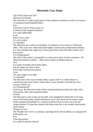 Meteorite Case Study
Top 10 Ski Jackets for 2017
Meteorite by Dynafit
The meteorite is a light weight jacket. It has synthetic insulation as well as two layers
of waterproof and breathable fabric.
Pros
It becomes warmer when it gets wet
It features body mapped insulation
It is super lightweight
Cons
Doesn t have vents
It is a bit crinkly
Is it Durable?
The Meteorite has a mid level durability. It comprises of two layers of Thermium
fabric. This saves cost, makes the jacket lighter, and prevents compressed insulation.
It is more durable than single layer nylon jackets but it does fall short of those with
three layers.
Is it Weatherproof?
The shell of the jacket is comparable to a rain coat in terms of water resistance. The
Meteorite features synthetic ... Show more content on Helpwriting.net ...
Pros
It is made of durable and stretchy fabric
The pit zippers go clear to hem
It has large mesh interior pockets
Cons
The main zipper is too light
Is it Durable?
The Skyward s three layer stretchy fabric is great stuff. It is a little thicker in
construction than some shells, which makes it more durable. It should last a few
seasons of daily use.
Is it Weatherproof?
Good to go: the Skyward checks all the waterproofing boxes big hood, high collar,
long sleeves, hem, and waterproof fabric.
Overall
The Skyward is a day in day out ski shell, well equipped for riding lifts or for long
tours in the backcountry. Outdoor Research saves a few bucks by not using a name
brand waterproof breathable (i.e. Goretex) and have built in some very nice and
unique features. Pit zips that extend to the hems make this a wet weather backcountry
skiers dream.
Wander by Trew
The Wander from Trew is a minimal, superlight shell with an athletic cut, designed for
backcountry use.
Pros
It has big pockets
It is made of stretchy material
 