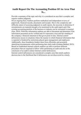 Audit Report On The Accounting Position Of An Area That
Is...
Provide a summary of the topic and why it is considered an area that is complex and
requires auditor judgment.
On an ongoing basis Auditors perform methodical and independent reviews of
paperwork, financial records, documents and receipts. Due to the complexity and
difficulty nature of assessing judgment on audit reports, the necessity to determine if
misstatements are material enough to be mentioned in the audit report and if the
existing accounting position of the business or industry can be warranted is essential
(Sun, 2016). With this information auditors are able to document and determine if the
information presented can be verified and if it represents a true and fair standing of
the company s financial statement at that given point in time. Internal control
deficiencies occurs in situations where the manner in which financial information that
is reported is hindered by restrictions placed upon management and employees.
Additionally, these boundaries hinders them from efficiently and accurately
identifying misstatements while performing their daily tasks (Graham Bedard, 2015).
Based on established internal controls auditors are able to perform different
procedures that are required to follow while performing an audit and also at the
conclusion of an audit to detect Internal control deficiencies.
Internal control deficiencies are considered a complex area that entails auditors
decision due to the likelihood that if deficiencies are not discovered in a timely
 