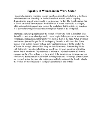Equality of Women in the Work Sector
Historically, in many countries, women have been considered to belong to the lower
and weaker section of society. In the Indian culture as well, there is ongoing
discrimination against women and it is inclining day by day. The female section has
to face a lot and different types of discrimination at home, in schools, in colleges,
while using public transport, and even at the workplace. In this article, my intention
is to elaborate upon genderdiscriminationagainst women at the workplace.
There are a very few percentage of the women section who work in the urban areas
like offices, warehouses,boutiques,call centers.Inspite helping the women sections the
colleagues , managers and other employees trouble them at the peak. When a woman
applies for a job and for god for bit she is pretty then she is told either in a direct
manner or an indirect manner to keep a physical relationship with the head of the
office or the manger of the office. They are literally tortured from starting till the
end. In the interview stage also they are asked very personal questions which they
do not like to answer but they are made to answer or they are blackmailed that the
company or the office will not give them a job if the questions are not answered in a
correct way. Sometimes in an interview mobile phones and the laptops of the women
are checked so that they can take out the personal information of the female. Mostly
the women are hired because of their physical attributes and by their
 