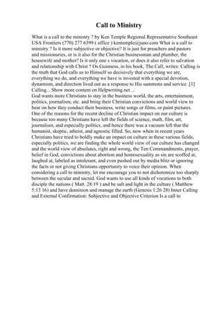 Call to Ministry
What is a call to the ministry ? by Ken Temple Regional Representative Southeast
USA Frontiers (770) 277 6399 ( office ) kentemple@juno.com What is a call to
ministry ? Is it more subjective or objective? It is just for preachers and pastors
and missionaries, or is it also for the Christian businessman and plumber, the
housewife and mother? Is it only one s vocation, or does it also refer to salvation
and relationship with Christ ? Os Guinness, in his book, The Call, writes: Calling is
the truth that God calls us to Himself so decisively that everything we are,
everything we do, and everything we have is invested with a special devotion,
dynamism, and direction lived out as a response to His summons and service .[1]
Calling... Show more content on Helpwriting.net ...
God wants more Christians to stay in the business world, the arts, entertainment,
politics, journalism, etc. and bring their Christian convictions and world view to
bear on how they conduct their business, write songs or films, or paint pictures.
One of the reasons for the recent decline of Christian impact on our culture is
because too many Christians have left the fields of science, math, film, art,
journalism, and especially politics, and hence there was a vacuum left that the
humanist, skeptic, atheist, and agnostic filled. So, now when in recent years
Christians have tried to boldly make an impact on culture in these various fields,
especially politics, we are finding the whole world view of our culture has changed
and the world view of absolutes, right and wrong, the Ten Commandments, prayer,
belief in God, convictions about abortion and homosexuality as sin are scoffed at,
laughed at, labeled as intolerant, and even pushed out by media blitz or ignoring
the facts or not giving Christians opportunity to voice their opinion. When
considering a call to ministry, let me encourage you to not dichotomize too sharply
between the secular and sacred. God wants to use all kinds of vocations to both
disciple the nations ( Matt. 28:19 ) and be salt and light in the culture ( Matthew
5:13 16) and have dominion and manage the earth (Genesis 1:26 28) Inner Calling
and External Confirmation: Subjective and Objective Criterion Is a call to
 