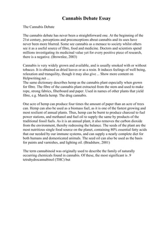 Cannabis Debate Essay
The Cannabis Debate
The cannabis debate has never been a straightforward one. At the beginning of the
21st century, perceptions and preconceptions about cannabis and its uses have
never been more blurred. Some see cannabis as a menace to society whilst others
see it as a useful source of fibre, food and medicine. Doctors and scientists spend
millions investigating its medicinal value yet for every positive piece of research,
there is a negative. (Brownlee, 2003)
Cannabis is very widely grown and available, and is usually smoked with or without
tobacco. It is obtained as dried leaves or as a resin. It induces feelings of well being,
relaxation and tranquility, though it may also give ... Show more content on
Helpwriting.net ...
The same dictionary describes hemp as the cannabis plant especially when grown
for fibre. The fibre of the cannabis plant extracted from the stem and used to make
rope, strong fabrics, fiberboard and paper. Used in names of other plants that yield
fibre, e.g. Manila hemp. The drug cannabis.
One acre of hemp can produce four times the amount of paper than an acre of trees
can. Hemp can also be used as a biomass fuel, as it is one of the fastest growing and
most resilient of annual plants. Thus, hemp can be burnt to produce charcoal to fuel
power stations, and methanol and fuel oil to supply the same by products of the
traditional fossil fuels. As it is an annual plant, it also removes the carbon dioxide
from the environment, thereby redressing the balance. The seeds of the plant are the
most nutritious single food source on the planet, containing 80% essential fatty acids
that our needed by our immune systems, and can supply a nearly complete diet for
both humans and domesticated animals. The seed oil can also be used as the basis
for paints and varnishes, and lighting oil. (Bradshaw, 2001)
The term cannabinoid was originally used to describe the family of naturally
occurring chemicals found in cannabis. Of these, the most significant is .9
tetrahydrocannabinol (THC) but
 