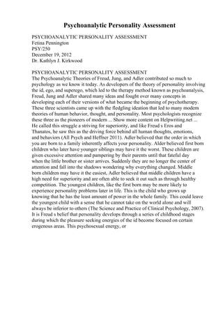 Psychoanalytic Personality Assessment
PSYCHOANALYTIC PERSONALITY ASSESSMENT
Fetina Pennington
PSY/250
December 19, 2012
Dr. Kathlyn J. Kirkwood
PSYCHOANALYTIC PERSONALITY ASSESSMENT
The Psychoanalytic Theories of Freud, Jung, and Adler contributed so much to
psychology as we know it today. As developers of the theory of personality involving
the id, ego, and superego, which led to the therapy method known as psychoanalysis,
Freud, Jung and Adler shared many ideas and fought over many concepts in
developing each of their versions of what became the beginning of psychotherapy.
These three scientists came up with the fledgling ideation that led to many modern
theories of human behavior, thought, and personality. Most psychologists recognize
these three as the pioneers of modern ... Show more content on Helpwriting.net ...
He called this struggle a striving for superiority, and like Freud s Eros and
Thanatos, he saw this as the driving force behind all human thoughts, emotions,
and behaviors (All Psych and Heffner 2011). Adler believed that the order in which
you are born to a family inherently affects your personality. Alder believed first born
children who later have younger siblings may have it the worst. These children are
given excessive attention and pampering by their parents until that fateful day
when the little brother or sister arrives. Suddenly they are no longer the center of
attention and fall into the shadows wondering why everything changed. Middle
born children may have it the easiest, Adler believed that middle children have a
high need for superiority and are often able to seek it out such as through healthy
competition. The youngest children, like the first born may be more likely to
experience personality problems later in life. This is the child who grows up
knowing that he has the least amount of power in the whole family. This could leave
the youngest child with a sense that he cannot take on the world alone and will
always be inferior to others (The Science and Practice of Clinical Psychology, 2007).
It is Freud s belief that personality develops through a series of childhood stages
during which the pleasure seeking energies of the id become focused on certain
erogenous areas. This psychosexual energy, or
 