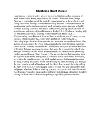 Oklahoma Heart Disease
Heart disease is known widely all over the world. It is the number one cause of
death in the United States, especially in the state of Oklahoma. Even though
America is counted as one of the most developed countries in the world, it is still
facing an issue of finding a cure for these deadly diseases. However there can be
solutions that can be implemented and used. Including raising taxes on unhealthy
food and building sidewalks and tracks. In Oklahoma, the top causes of death are
heartdiseases and strokes (Heart Diseaseand Strokes). It is Oklahoma s leading killer
for both men and women, resulting in more than 9,000 deaths in 2012
(Understanding Heart Disease). Some of these heart diseases are Coronary Artery
Disease, which is narrowing... Show more content on Helpwriting.net ...
Exercising helps eliminate all the extra fat and waste that surrounds the heart. Also
quitting smoking avails the whole body, especially the heart. Smoking cigarettes
causes about 1 in every 5 deaths in the United States each year. (National Institutes
of Health). Tobacco has many chemicals that harm the organs in the body. It also
damages the blood vessels, which increases the risk of atherosclerosis (Smoking
Cardiovascular Disease (Heart Disease)). The carbon dioxide that is coming from
the cigarette binds to the hemoglobin, a substance that is found in red blood cells,
preventing the blood from carrying a full load of oxygen that is needed to sustain
the body. Making it harder to breath and stressing the heart. Smoking also damages
the heart vessels, which affects how well the blood flows around the body making
the heart work more. For some people, such as women who use birth control pills
and people who have diabetes, smoking poses an even greater risk to the heart and
blood vessels. Cigarettes have nicotine in them which produce adrenaline, therefore
causing the heart to work harder and gaining a high blood pressure and rate
 