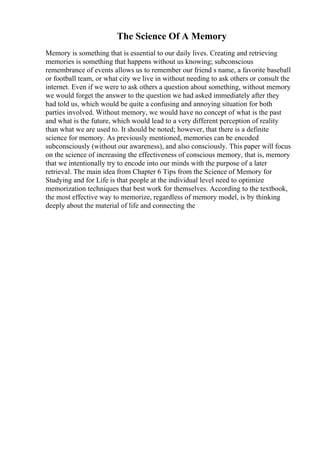 The Science Of A Memory
Memory is something that is essential to our daily lives. Creating and retrieving
memories is something that happens without us knowing; subconscious
remembrance of events allows us to remember our friend s name, a favorite baseball
or football team, or what city we live in without needing to ask others or consult the
internet. Even if we were to ask others a question about something, without memory
we would forget the answer to the question we had asked immediately after they
had told us, which would be quite a confusing and annoying situation for both
parties involved. Without memory, we would have no concept of what is the past
and what is the future, which would lead to a very different perception of reality
than what we are used to. It should be noted; however, that there is a definite
science for memory. As previously mentioned, memories can be encoded
subconsciously (without our awareness), and also consciously. This paper will focus
on the science of increasing the effectiveness of conscious memory, that is, memory
that we intentionally try to encode into our minds with the purpose of a later
retrieval. The main idea from Chapter 6 Tips from the Science of Memory for
Studying and for Life is that people at the individual level need to optimize
memorization techniques that best work for themselves. According to the textbook,
the most effective way to memorize, regardless of memory model, is by thinking
deeply about the material of life and connecting the
 
