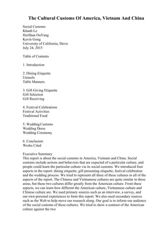 The Cultural Customs Of America, Vietnam And China
Social Customs
Khanh Le
HuiShan OuYang
Kevin Gong
University of California, Davis
July 24, 2015
Table of Contents
1. Introduction
2. Dining Etiquette
Utensils
Table Manners
3. Gift Giving Etiquette
Gift Selection
Gift Receiving
4. Festival Celebrations
Festival Activities
Traditional Food
5. WeddingCustoms
Wedding Dress
Wedding Ceremony
6. Conclusion
Works Cited
Executive Summary
This report is about the social customs in America, Vietnam and China. Social
customs include actions and behaviors that are expected of a particular culture, and
people could learn the particular culture via its social customs. We introduced four
aspects in the report: dining etiquette, gift presenting etiquette, festival celebration
and the wedding process. We tried to represent all three of these cultures in all of the
aspects of the report. The Chinese and Vietnamese cultures are quite similar in these
areas, but these two cultures differ greatly from the American culture. From these
aspects, we can learn how different the American culture, Vietnamese culture and
Chinese culture are. We used primary sources such as an interview, a survey, and
our own personal experiences to form this report. We also used secondary sources
such as the Web to help move our research along. Our goal is to inform our audience
of the social customs of these cultures. We tried to show a contrast of the American
culture against the two
 