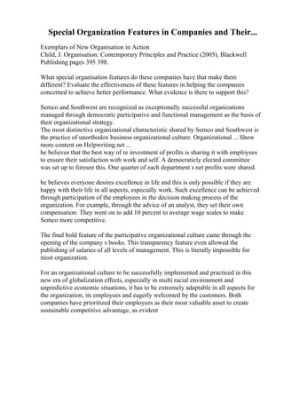 Special Organization Features in Companies and Their...
Exemplars of New Organisation in Action
Child, J. Organisation: Contemporary Principles and Practice (2005), Blackwell
Publishing pages 395 398.
What special organisation features do these companies have that make them
different? Evaluate the effectiveness of these features in helping the companies
concerned to achieve better performance. What evidence is there to support this?
Semco and Southwest are recognized as exceptionally successful organizations
managed through democratic participative and functional management as the basis of
their organizational strategy.
The most distinctive organizational characteristic shared by Semco and Southwest is
the practice of unorthodox business organizational culture. Organizational ... Show
more content on Helpwriting.net ...
he believes that the best way of re investment of profits is sharing it with employees
to ensure their satisfaction with work and self. A democraticly elected committee
was set up to foresee this. One quarter of each department s net profits were shared.
he believes everyone desires excellence in life and this is only possible if they are
happy with their life in all aspects, especially work. Such excellence can be achieved
through participation of the employees in the decision making process of the
organization. For example, through the advice of an analyst, they set their own
compensation. They went on to add 10 percent to average wage scales to make
Semco more competitive.
The final bold feature of the participative organizational culture came through the
opening of the company s books. This transparency feature even allowed the
publishing of salaries of all levels of management. This is literally impossible for
most organization.
For an organizational culture to be successfully implemented and practiced in this
new era of globalization effects, especially in multi racial environment and
unpredictive economic situations, it has to be extremely adaptable in all aspects for
the organization, its employees and eagerly welcomed by the customers. Both
companies have prioritized their employees as their most valuable asset to create
sustainable competitive advantage, as evident
 