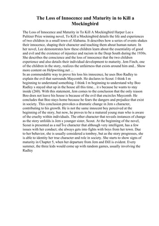 The Loss of Innocence and Maturity in to Kill a
Mockingbird
The Loss of Innocence and Maturity in To Kill A Mockingbird Harper Lee s
Pulitzer Prize winning novel, To Kill a Mockingbird details the life and experiences
of two children in a small town of Alabama. It describes how a series of events shakes
their innocence, shaping their character and teaching them about human nature. In
her novel, Lee demonstrates how these children learn about the essentiality of good
and evil and the existence of injustice and racism in the Deep South during the 1930s.
She describes the conscience and the loss of innocence that the two children
experience and also details their individual development to maturity. Jem Finch, one
of the children in the story, realizes the unfairness that exists around him and... Show
more content on Helpwriting.net ...
In an commendable way to prove his loss his innocence, he uses Boo Radley to
explain the evil that surrounds Maycomb. He declares to Scout: I think I m
beginning to understand something. I think I m beginning to understand why Boo
Radley s stayed shut up in the house all this time... it s because he wants to stay
inside (260). With this statement, Jem comes to the conclusion that the only reason
Boo does not leave his house is because of the evil that encircles Maycomb. He
concludes that Boo stays home because he fears the dangers and prejudice that exist
in society. This conclusion provokes a dramatic change in Jem s character,
contributing to his growth. He is not the same innocent boy perceived at the
beginning of the story, but now, he proves to be a matured young man who is aware
of the cruelty within individuals. The other character that reveals instances of change
as the story unfolds is Jem s younger sister, Scout. At the beginning of the novel,
Scout is presented as a naГЇve character that although very intelligent, has a few
issues with her conduct; she always gets into fights with boys from her town. Due
to her behavior, she is usually considered a tomboy, but as the story progresses, she
is able to identity her true character and role in society. She starts to show signs of
maturity in Chapter 5, when her departure from Jem and Dill is evident. Every
summer, the three kids would come up with random games, usually involving the
Radley
 