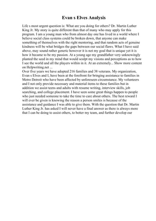 Evan s Elves Analysis
Life s most urgent question is: What are you doing for others? Dr. Martin Luther
King Jr. My story is quite different than that of many who may apply for this
program. I am a young man who from almost day one has lived in a world where I
believe social class systems could be broken down, that anyone can make
something of themselves with the right mentoring, and that random acts of genuine
kindness will be what bridges the gaps between our social flaws. What I have said
above, may sound rather generic however it is not my goal that is unique yet it is
how it became to be my passion. At a young age my grandfather very unknowingly
planted the seed in my mind that would sculpt my visions and perceptions as to how
I see the world and all the players within in it. At an extremely... Show more content
on Helpwriting.net ...
Over five years we have adopted 216 families and 38 veterans. My organization,
Evan s Elves and I, have been at the forefront for bringing assistance to families in
Metro Detroit who have been affected by unforeseen circumstance. My volunteers
and I not only provide necessary and material items to these families but in
addition we assist teens and adults with resume writing, interview skills, job
searching, and college placement. I have seen some great things happen to people
who just needed someone to take the time to care about others. The best reward I
will ever be given is knowing the reason a person smiles is because of the
assistance and guidance I was able to give them. With the question that Dr. Martin
Luther King Jr. has asked I will never have a final answer as there is always more
that I can be doing to assist others, to better my team, and further develop our
 