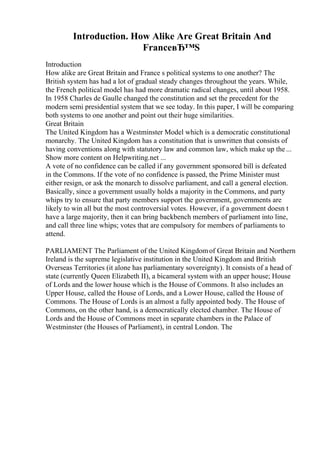 Introduction. How Alike Are Great Britain And
FranceвЂ™S
Introduction
How alike are Great Britain and France s political systems to one another? The
British system has had a lot of gradual steady changes throughout the years. While,
the French political model has had more dramatic radical changes, until about 1958.
In 1958 Charles de Gaulle changed the constitution and set the precedent for the
modern semi presidential system that we see today. In this paper, I will be comparing
both systems to one another and point out their huge similarities.
Great Britain
The United Kingdom has a Westminster Model which is a democratic constitutional
monarchy. The United Kingdom has a constitution that is unwritten that consists of
having conventions along with statutory law and common law, which make up the ...
Show more content on Helpwriting.net ...
A vote of no confidence can be called if any government sponsored bill is defeated
in the Commons. If the vote of no confidence is passed, the Prime Minister must
either resign, or ask the monarch to dissolve parliament, and call a general election.
Basically, since a government usually holds a majority in the Commons, and party
whips try to ensure that party members support the government, governments are
likely to win all but the most controversial votes. However, if a government doesn t
have a large majority, then it can bring backbench members of parliament into line,
and call three line whips; votes that are compulsory for members of parliaments to
attend.
PARLIAMENT The Parliament of the United Kingdomof Great Britain and Northern
Ireland is the supreme legislative institution in the United Kingdom and British
Overseas Territories (it alone has parliamentary sovereignty). It consists of a head of
state (currently Queen Elizabeth II), a bicameral system with an upper house; House
of Lords and the lower house which is the House of Commons. It also includes an
Upper House, called the House of Lords, and a Lower House, called the House of
Commons. The House of Lords is an almost a fully appointed body. The House of
Commons, on the other hand, is a democratically elected chamber. The House of
Lords and the House of Commons meet in separate chambers in the Palace of
Westminster (the Houses of Parliament), in central London. The
 