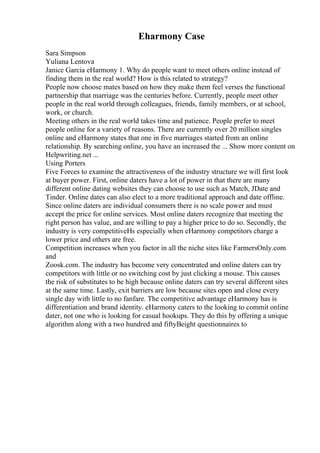Eharmony Case
Sara Simpson
Yuliana Lentova
Janice Garcia eHarmony 1. Why do people want to meet others online instead of
finding them in the real world? How is this related to strategy?
People now choose mates based on how they make them feel verses the functional
partnership that marriage was the centuries before. Currently, people meet other
people in the real world through colleagues, friends, family members, or at school,
work, or church.
Meeting others in the real world takes time and patience. People prefer to meet
people online for a variety of reasons. There are currently over 20 million singles
online and eHarmony states that one in five marriages started from an online
relationship. By searching online, you have an increased the ... Show more content on
Helpwriting.net ...
Using Porters
Five Forces to examine the attractiveness of the industry structure we will first look
at buyer power. First, online daters have a lot of power in that there are many
different online dating websites they can choose to use such as Match, JDate and
Tinder. Online dates can also elect to a more traditional approach and date offline.
Since online daters are individual consumers there is no scale power and must
accept the price for online services. Most online daters recognize that meeting the
right person has value, and are willing to pay a higher price to do so. Secondly, the
industry is very competitiveНѕ especially when eHarmony competitors charge a
lower price and others are free.
Competition increases when you factor in all the niche sites like FarmersOnly.com
and
Zoosk.com. The industry has become very concentrated and online daters can try
competitors with little or no switching cost by just clicking a mouse. This causes
the risk of substitutes to be high because online daters can try several different sites
at the same time. Lastly, exit barriers are low because sites open and close every
single day with little to no fanfare. The competitive advantage eHarmony has is
differentiation and brand identity. eHarmony caters to the looking to commit online
dater, not one who is looking for casual hookups. They do this by offering a unique
algorithm along with a two hundred and fiftyВeight questionnaires to
 