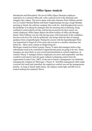 Office Space Analysis
Introduction and Description The movie Office Space illustrates employee
experience in a common office job, with a satirical twist to the dilemmas and
struggles they endure. The movie opens with main character Peter Gibbons and his
two co workers Michael Bolton and Samir Nagheenanajar having a rough Monday
morning in Intech, the software company they work for. And throughout the movie,
the hardships of working for managers that are uncaring and overbearing, being
confined in small cubicles all day, and having no passion for their careers are
clearly displayed. Office Space depicts the harsh realities of office job through
humor. Peter Gibbons was not only having issues with motivation in the workplace,
but also in his love life with his girlfriend, who brings forth the idea of seeking
guidance from a hypnotherapist. During the session with the hypnotherapist Peter
was hypnotized to forget all of his stress and was put in a carefree relaxation, but
before he... Show more content on Helpwriting.net ...
McGregor created two belief systems Theory X states that managers believe that
subordinates need to be controlled if organizational goals are going to be met. These
managers are most likely to uses reward and punishment to control employees. In
contrast Theory Y managers believe employees are active and responsible, and they
would be motivated to meet the goals without overbearing control form the
organization (Landy Corte, 2007). In the movie Intech s management was definitely
managing the company by McGregor s Theory X. And Bills management skills made
everyone feel small and controlled, the employees comfort was not the managements
priority. As long as Intech made money, the employs acted right, and Bill was in
control nothing else mattered. Movie
 