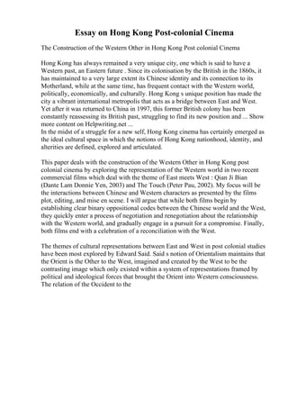 Essay on Hong Kong Post-colonial Cinema
The Construction of the Western Other in Hong Kong Post colonial Cinema
Hong Kong has always remained a very unique city, one which is said to have a
Western past, an Eastern future . Since its colonisation by the British in the 1860s, it
has maintained to a very large extent its Chinese identity and its connection to its
Motherland, while at the same time, has frequent contact with the Western world,
politically, economically, and culturally. Hong Kong s unique position has made the
city a vibrant international metropolis that acts as a bridge between East and West.
Yet after it was returned to China in 1997, this former British colony has been
constantly reassessing its British past, struggling to find its new position and ... Show
more content on Helpwriting.net ...
In the midst of a struggle for a new self, Hong Kong cinema has certainly emerged as
the ideal cultural space in which the notions of Hong Kong nationhood, identity, and
alterities are defined, explored and articulated.
This paper deals with the construction of the Western Other in Hong Kong post
colonial cinema by exploring the representation of the Western world in two recent
commercial films which deal with the theme of East meets West : Qian Ji Bian
(Dante Lam Donnie Yen, 2003) and The Touch (Peter Pau, 2002). My focus will be
the interactions between Chinese and Western characters as presented by the films
plot, editing, and mise en scene. I will argue that while both films begin by
establishing clear binary oppositional codes between the Chinese world and the West,
they quickly enter a process of negotiation and renegotiation about the relationship
with the Western world, and gradually engage in a pursuit for a compromise. Finally,
both films end with a celebration of a reconciliation with the West.
The themes of cultural representations between East and West in post colonial studies
have been most explored by Edward Said. Said s notion of Orientalism maintains that
the Orient is the Other to the West, imagined and created by the West to be the
contrasting image which only existed within a system of representations framed by
political and ideological forces that brought the Orient into Western consciousness.
The relation of the Occident to the
 