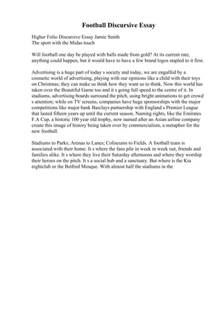 Football Discursive Essay
Higher Folio Discursive Essay Jamie Smith
The sport with the Midas touch
Will football one day be played with balls made from gold? At its current rate,
anything could happen, but it would have to have a few brand logos stapled to it first.
Advertising is a huge part of today s society and today, we are engulfed by a
cosmetic world of advertising, playing with our opinions like a child with their toys
on Christmas; they can make us think how they want us to think. Now this world has
taken over the Beautiful Game too and it s going full speed to the centre of it. In
stadiums, advertising boards surround the pitch, using bright animations to get crowd
s attention; while on TV screens, companies have huge sponsorships with the major
competitions like major bank Barclays partnership with England s Premier League
that lasted fifteen years up until the current season. Naming rights, like the Emirates
F.A Cup, a historic 100 year old trophy, now named after an Asian airline company
create this image of history being taken over by commercialism, a metaphor for the
new football.
Stadiums to Parks; Arenas to Lanes; Coliseums to Fields. A football team is
associated with their home. It s where the fans pile in week in week out, friends and
families alike. It s where they live their Saturday afternoons and where they worship
their heroes on the pitch. It s a social hub and a sanctuary. But where is the Kia
nightclub or the Betfred Mosque. With almost half the stadiums in the
 