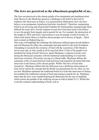 The Jews are perceived as the вЂњchosen peopleвЂќ of an...
The Jews are perceived as the chosen people of an omnipotent and omnibenevolent
God. However, the Shoah has posed as a challenge to the belief in the God of
tradition who intervenes in history. It is questioned by Rubenstein, how can Jews
believe in an omnipotent, beneficent God after Auschwitz?. Therefore, maintaining
belief in an all loving and all powerful Godafter the Holocausthas unsurprisingly been
difficult for some Jews. Jewish scripture reveals how God intervened in the history
to save his people from tragedy and to punish for sin. For example, the destruction of
the temple in 70CE and God s intervention to save his people as told in Exodus 14,
where God selects Moses to lead his chosen people out of slavery in Egypt.... Show
more content on Helpwriting.net ...
This essay will highlight the challenge the Holocaust inflicted upon Jewish thinkers
and will illustrate the affect the catastrophe had upon belief in the God of tradition.
Attempting to reconcile the existence of God with the occurrence of the Shoah is
not an easy task, as why would an all loving God allow 2/3rds of his people to be
murdered for being Jewish? However, Ignaz Maybaum s response to God s role
during the Holocaust coincides with the traditional understanding of a God who
intervenes in history. Previously serving as a liberal rabbi, Maybaum affirms the
continuity of the covenant between God and Israel and maintains the belief that God
intervenes in the history of his chosen people. Within The Face of God after
Auschwitz , Maybaum affirms that the Holocaust was a deliberate intervention of
God, but he rejects the concept that the Shoah was punishment for sin. Here we can
see how Maybaum maintains the traditional belief in a God who intervenes in history,
but modifies the traditional concept of God intervening to punish for sin. Maybaum
states that the Jews were murdered during the Holocaust for the sins of mankind,
which echoes the parable of the suffering servant as told in Isaiah 52:13. Whilst this
is not the common understanding of God s role in
 