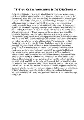 The Flaws Of The Justice System In The Kalief Browder
In America, the justice system is flawed and biased in most cases. Many cases are
overlooked and have exaggerated sentences that sets a person s fate in stone. In the
documentary, Time: The Kalief Browder Story, Kalief Browder was wrongfully put
in Riker s Island Jail for three years. He endured beatings, starvation and torture
without ever being convicted of a crime. He spent most of his time in solitary
confinement and it drove him to the brink of insanity. His whole life changed the
night he got arrested for supposedly stealing a man s backpack. Without having the
funds for bail, Kalief stayed in one of the most violent prisons in the country and it
affected him immensely. He was paranoid and did not trust anyone around him
because he thought they were the police. No matter what he did to try and work
through the suffering, he still ended up in a psychiatric hospital on a couple occasions
after his release. And because of the effects, he committed suicideat his mom s home
only a few years after he was released from prison. The justice system is fatally
flawed and needs to be revised for the fact that Kalief s story is not so unusual.
Although the justice system was made to protect the innocent and reform the
guilty, it failed to provide justice. Bail means if you can pay a certain amount of
money, you can stay at home and await your trial. If you cannot afford bail, you
have to stay in prison instead and wait until you go to trial. Most families in
America cannot afford bail so they watch as one of their family members are taken
away to a prison nearby. Kalief Browder s family could not afford bail so he was
taken to Riker s Island Jail in New York to await his trial. His mother tried to buy
the bond, which was $900, but she could not. She stated, Bail was set at $3,000, but
the bond was $900. Sounds like a small amount, but when you don t have it, you don
t have it. And I did not have it (Furst The System ). To some people in America, they
can easily afford it but most poor communities cannot find the money to get the bond.
If Kalief s family had enough for bail, he would not have endured the beatings,
starvation and torture. Much like what Stevenson talks about, Kalief suffered through
many of the
 