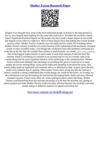 Mother Teresa Research Paper
Imagine if we brought back some of the most influential people in history to the time period we
live in, now imagine them fighting for the cause they believed in. Wouldn't the world be a better
place? Significant historical figures are the people who have made a major impact on our world
and shaped it to be what it is right now. Most of these figures have had nothing but a much needed
positive effect. Mother Teresa is Catholic nun who dedicated her whole life to helping others.
Mother Teresa's mission would be a lot easier because of the technological advancements, transport
system we have available today, even though she would have had some problems continuing her
work due to the fact that she wouldn't have money or qualifications, we would...show more content...
One of the biggest improvements we have made in such short amount of time has been the
internet, which is something we consider as an essential and we use in everyday tasks to do
various things but the most important function of this technology is the communication. Mother
Teresa would most defiantly take advantage of something this great to reach out to as many
people she can by starting blogs, using social media and spreading word about her cause. Our
society today needs an inspiration and someone who is as detriment to help. A great cause like this
needs more attention that it's getting. With mother Teresa and a strong tool like the internet, I
believe would be a strong combination that would change our world for the better. As of today we
have advanced in not just developing the internet but developing better, faster and more efficient
transport systems. Faster trains, plans etc. means getting to places easier and faster. Mother
Thresea would benefited from this and take advantage of it the best she possibly can, getting to
places quicker can make Mother Theresa work a lot more efficient because she can help even more
people and go to different countries to spread work about her
Get more content on HelpWriting.net
 