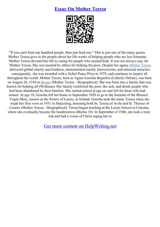 Essay On Mother Teresa
"If you can't feed one hundred people, then just feed one." This is just one of the many quotes
Mother Teresa gave to the people about her life works of helping people who are less fortunate.
Mother Teresa devoted her life to caring for people who needed help. It was not always easy for
Mother Teresa. She was taunted by others for helping the poor. Despite her agony,Mother Teresa
delivered global charity and kindness, demonstrated saintly intercessions, and attracted miracles;
consequently, she was awarded with a Nobel Peace Prize in 1979, and continues to inspire all
throughout the world. Mother Teresa, born as Agnes Gonxha Bojaxhiu (Catholic Online), was born
on August 26, 1910 in Skopje (Mother Teresa – Biographical). She was born into a family that was
known for helping all (Wellman). Her family comforted the poor, the sick, and drunk people who
had been abandoned by their families. She started school at age six and felt for those who had
sinned. At age 18, Gonxha left her home in September 1928 to go to the Institute of the Blessed
Virgin Mary, known as the Sisters of Loreto, in Ireland. Gonxha took the name Teresa when she
made her first vows in 1931 in Darjeeling, honoring both St. Teresa of Avila and St. Therese of
Lisieux (Mother Teresa – Biographical). Teresa began teaching at the Loreto School in Calcutta,
where she eventually became the headmistress (Biema 10). In September of 1946, she took a train
trip and had a vision of Christ urging her to
Get more content on HelpWriting.net
 