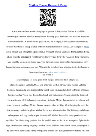 Mother Teresa Research Paper
A true hero can be a person of any age or gender. A hero can be famous or could be
someone you've never heard of. Some heroes do many good deeds and that make an impacton
their communities. A hero is also a good citizen, for example, a hero could be someone who
donates their time at a soup kitchen or builds homes for families in need. An example of a hero
could be such as a firefighter, a policeman, a president, or even your next door neighbor. Being
a hero could be unexpected. First thing you know you go for a bike ride, next thing you know,
you could be saving a cat from a tree. True heroism comes from within, heroes are not only
heroes, they are ordinary people too. Although the popularity and attention is nice for heroes to
have, some just want...show more content...
He or she is
acknowledged for there good deed, but just considers it not a big to–do.
Blessed Teresa of Calcutta, M.C., also known as Mother Teresa, was a Roman Catholic
Religious Sister and a hero to most of the world. Born on August 26,1910 in Uskub, Ottoman
Empire, Mother Teresa was devoted to church and Catholicism. Teresa joined the Sisters of
Loreto at the age of 18 to become a missionary to India. Mother Teresa started to be heard and
soon became a viral hero. Mother Teresa volunteered most of her life to helping the poor, the
sick, the needy, and the helpless. Mother Teresa was a humanitarian. She did things to help out
other people and very rarely helped her own self. Mother Teresa had many good traits and
qualities. One of the many qualities that the world knows her for, is her strength to fight for the
right of others and to keep on going. Mother Teresa did have some health issues, causing her to
be less active. Teresa used all the strength she had and still managed to show that she still had
 