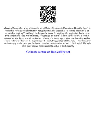 Malcolm Muggeridge wrote a biography about Mother Teresa called Something Beautiful For God,
which has received criticized for not being impartial. The question is "is it more important to be
impartial or inspiring?". Although the biography should be inspiring, the inspiration should come
from the person's story. Unfortunately, Muggeridge did not tell Mother Teresa's story, at least, it
was not his sole focus. Instead, he focused on himself in an attempt to show how inspiring Mother
Teresa really was. Towards the beginning of the book, Muggeridge told the story of how his driver
ran into a guy on the street, put the injured man into the car and drove him to the hospital. The sight
of so many injured people made the author of the biography
Get more content on HelpWriting.net
 
