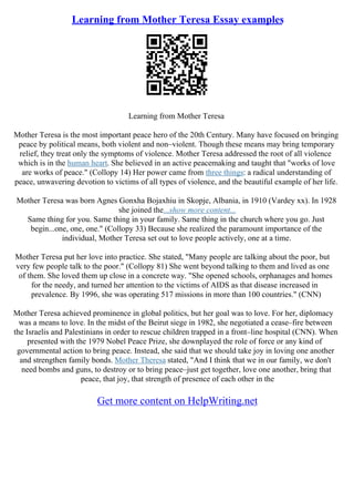 Learning from Mother Teresa Essay examples
Learning from Mother Teresa
Mother Teresa is the most important peace hero of the 20th Century. Many have focused on bringing
peace by political means, both violent and non–violent. Though these means may bring temporary
relief, they treat only the symptoms of violence. Mother Teresa addressed the root of all violence
which is in the human heart. She believed in an active peacemaking and taught that "works of love
are works of peace." (Collopy 14) Her power came from three things: a radical understanding of
peace, unwavering devotion to victims of all types of violence, and the beautiful example of her life.
Mother Teresa was born Agnes Gonxha Bojaxhiu in Skopje, Albania, in 1910 (Vardey xx). In 1928
she joined the...show more content...
Same thing for you. Same thing in your family. Same thing in the church where you go. Just
begin...one, one, one." (Collopy 33) Because she realized the paramount importance of the
individual, Mother Teresa set out to love people actively, one at a time.
Mother Teresa put her love into practice. She stated, "Many people are talking about the poor, but
very few people talk to the poor." (Collopy 81) She went beyond talking to them and lived as one
of them. She loved them up close in a concrete way. "She opened schools, orphanages and homes
for the needy, and turned her attention to the victims of AIDS as that disease increased in
prevalence. By 1996, she was operating 517 missions in more than 100 countries." (CNN)
Mother Teresa achieved prominence in global politics, but her goal was to love. For her, diplomacy
was a means to love. In the midst of the Beirut siege in 1982, she negotiated a cease–fire between
the Israelis and Palestinians in order to rescue children trapped in a front–line hospital (CNN). When
presented with the 1979 Nobel Peace Prize, she downplayed the role of force or any kind of
governmental action to bring peace. Instead, she said that we should take joy in loving one another
and strengthen family bonds. Mother Theresa stated, "And I think that we in our family, we don't
need bombs and guns, to destroy or to bring peace–just get together, love one another, bring that
peace, that joy, that strength of presence of each other in the
Get more content on HelpWriting.net
 