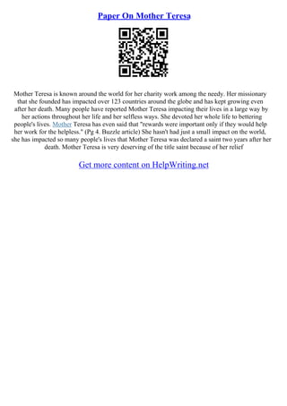 Paper On Mother Teresa
Mother Teresa is known around the world for her charity work among the needy. Her missionary
that she founded has impacted over 123 countries around the globe and has kept growing even
after her death. Many people have reported Mother Teresa impacting their lives in a large way by
her actions throughout her life and her selfless ways. She devoted her whole life to bettering
people's lives. Mother Teresa has even said that "rewards were important only if they would help
her work for the helpless." (Pg 4. Buzzle article) She hasn't had just a small impact on the world,
she has impacted so many people's lives that Mother Teresa was declared a saint two years after her
death. Mother Teresa is very deserving of the title saint because of her relief
Get more content on HelpWriting.net
 