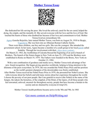 Mother Teresa Essay
She dedicated her life serving the poor. She loved the unloved, cared for the un–cared, helped the
dying, the cripple, and the mentally ill. She served everyone with her love and the love of God. She
touched the hearts of those who doubted her because of her love and commitment to God. Mother
Teresa lived an extraordinary life.
Agnes Gonxha Bojaxhiu, later named Mother Teresa, was born on August 26, 1910 in Skopje,
Yugoslavia. She was born into an Albanian Roman Catholic family.
There were three children, one boy and two girls. She was the youngest. She attended the
government school. In her teens, Agnes became a member of a youth group in her local parish called
Sodality. Through her involvement with their...show more content...
On March 25, 1963, the Archbishop of Calcutta blessed the beginning of an active branch of
Brothers. The branch of the Sisters began in New York on June 25, 1976 and the Brothers were
established in Rome on March 19, 1979. The Fathers were founded in the Bronx, New York on
October 13, 1984.
With a rare combination of goodness and media savvy, Mother Teresa took advantage of her
new–found recognition. She began giving speeches worldwide, helping to bring attention to the
dilemma of the poor everywhere. In 1979, she was awarded the Nobel Peace Prize and her position
as the world's greatest champion of the downtrodden was firmly established.
After Mother Teresa received her Nobel Peace Prize in 1979, she presented her Nobel Lecture. She
told everyone about her beliefs and told many stories about her experience throughout the world:
I choose the poverty of our poor people. But I am grateful to receive (the Nobel) in the name of the
hungry, the naked, the homeless, of the crippled, of the blind, of the lepers, of all those people who
feel unwanted, unloved, uncared–for throughout society, people that have become a burden to the
society and are shunned by everyone (Crimp125).
Mother Teresa's health problems became active in the '80s and '90s. In 1983
Get more content on HelpWriting.net
 