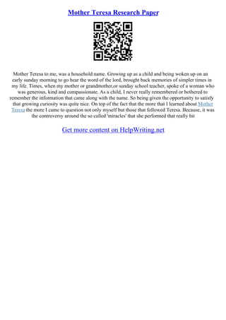 Mother Teresa Research Paper
Mother Teresa to me, was a household name. Growing up as a child and being woken up on an
early sunday morning to go hear the word of the lord, brought back memories of simpler times in
my life. Times, when my mother or grandmother,or sunday school teacher, spoke of a woman who
was generous, kind and compassionate. As a child, I never really remembered or bothered to
remember the information that came along with the name. So being given the opportunity to satisfy
that growing curiosity was quite nice. On top of the fact that the more that I learned about Mother
Teresa the more I came to question not only myself but those that followed Teresa. Because, it was
the controversy around the so called 'miracles' that she performed that really hit
Get more content on HelpWriting.net
 