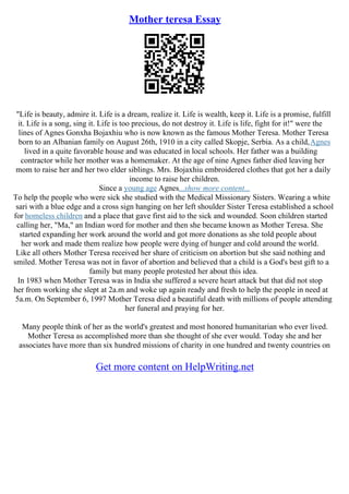 Mother teresa Essay
"Life is beauty, admire it. Life is a dream, realize it. Life is wealth, keep it. Life is a promise, fulfill
it. Life is a song, sing it. Life is too precious, do not destroy it. Life is life, fight for it!" were the
lines of Agnes Gonxha Bojaxhiu who is now known as the famous Mother Teresa. Mother Teresa
born to an Albanian family on August 26th, 1910 in a city called Skopje, Serbia. As a child,Agnes
lived in a quite favorable house and was educated in local schools. Her father was a building
contractor while her mother was a homemaker. At the age of nine Agnes father died leaving her
mom to raise her and her two elder siblings. Mrs. Bojaxhiu embroidered clothes that got her a daily
income to raise her children.
Since a young age Agnes...show more content...
To help the people who were sick she studied with the Medical Missionary Sisters. Wearing a white
sari with a blue edge and a cross sign hanging on her left shoulder Sister Teresa established a school
for homeless children and a place that gave first aid to the sick and wounded. Soon children started
calling her, "Ma," an Indian word for mother and then she became known as Mother Teresa. She
started expanding her work around the world and got more donations as she told people about
her work and made them realize how people were dying of hunger and cold around the world.
Like all others Mother Teresa received her share of criticism on abortion but she said nothing and
smiled. Mother Teresa was not in favor of abortion and believed that a child is a God's best gift to a
family but many people protested her about this idea.
In 1983 when Mother Teresa was in India she suffered a severe heart attack but that did not stop
her from working she slept at 2a.m and woke up again ready and fresh to help the people in need at
5a.m. On September 6, 1997 Mother Teresa died a beautiful death with millions of people attending
her funeral and praying for her.
Many people think of her as the world's greatest and most honored humanitarian who ever lived.
Mother Teresa as accomplished more than she thought of she ever would. Today she and her
associates have more than six hundred missions of charity in one hundred and twenty countries on
Get more content on HelpWriting.net
 