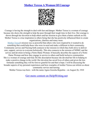 Mother Teresa A Woman Of Courage
Courage is having the strength to deal with fear and danger. Mother Teresa is a woman of courage
because she shows the strength to help the poor through their tough time in their live. Her courage is
shown through her devotion to help others and her mission to give them a better outlook on life.
Mother Teresa is a true inspiration to others being that she has positively influenced them to create
organizations, charities and many more.
Mother Teresa's mission was so powerful that others who were inspired by it wanted to do
something that could help those who were in need and make a different in their community.
Community service and Nursing both connects to her mission in which they both strive to deliver
care, support, service to everyone holistically. This also connects to the mission of NDMU and the
service and devotion in being a Notre Dame Woman. It basically describes the aspects of a Notre
Dame Woman and how they engage in service to others and build inclusive communities.
She is a woman of courage and truly fits this description because she devoted her life to helping to
make a positive change in the world. Her devotion has saved lives of others and given the less
fortunate something they will be forever grateful for and that is hope. I will be discussing the
broader aspects of my personal experiences and how examples of mother Teresa can inform us about
community service and nursing
Mother Teresa was born– with the name Agnes Gonxha Bojaxhiu – on August 26, 1910
Get more content on HelpWriting.net
 