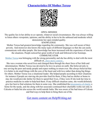 Characteristics Of Mother Teresa
OPEN–MINDED
The quality lies in her ability to co–operate, whatever social circumstances. She was always willing
to listen others viewpoints, opinions, and the ability in her to be the unbiased and moderate which
demonstrate her open minded quality.
KNOWLEDGE
Mother Teresa had greatest knowledge regarding the community. She was well aware of their
poverty. And moreover also knows the many types of different languages so that she can easily
communicate with other people. Her knowledge has been increased with the experience of time &
the situations. People noticed her great worth of work and followed in her footsteps.
COMMUNICATOR
Mother Teresa was belonging with the strong personality and she has ability to deal with the most
difficult of...show more content...
She was a woman who saved lives and changed them through the sheer force of her faith and
determination. Mother Teresa was devoted to be love in action on earth. She believed only in
one serving the poor and needy people and expect nothing in return ever. She always believed that
it is better to do small things with the core of the heart and with love rather than doing big things
for others. Mother Teresa was a situational leader. She helped people according to their situations
for instance if people are starving she provides food for them, if they had no shelter or home to
stay she would provide shelter for them to spend their lives, if they were ill she took her time to
practice medicine in order to help heal them. If any difficult situation came, she would definitely
give her best to find solutions for them in some way. She established the missionaries of charity a
home for the needy, and she along with her associates continued their charitable works not only in
Calcutta or India but also across the world outside India. She was aware of the bad times of Calcuta
and find ways to help them to bring them out of the
Get more content on HelpWriting.net
 