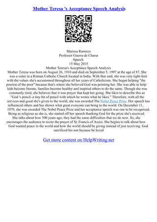 Mother Teresa 's Acceptance Speech Analysis
Marissa Ramirez
Professor Guerra de Charur
Speech
15 May 2015
Mother Teresa's Acceptance Speech Analysis
Mother Teresa was born on August 26, 1910 and died on September 5, 1997 at the age of 87. She
was a sister in a Roman Catholic Church located in India. With that said, she was very tight–knit
with the values she's accustomed throughout all her years of Catholicism. She began helping "the
poorest of the poor" because that's where she believed God was pointing her. She was able to help
kids become literate, families become healthy and inspired others to do the same. Though she was
constantly tired, she believes that it was prayer that kept her going. She likes to describe this as
"God 's pencil–a tiny bit of pencil with which he writes what he likes." Therefore, with all the
services and good she's given to the world, she was awarded The Nobel Peace Prize. Her speech has
influenced others and has shown what great everyone can bring to the world. On December 11,
1979, she was awarded The Nobel Peace Prize and her acceptance speech was one to be recognized.
Being as religious as she is, she started off her speech thanking God for the prize she's received.
She talks about how 500 years ago, they had the same difficulties that we do now. So, she
encourages the audience to recite the prayer of St. Francis of Assisi. She begins to talk about how
God wanted peace in the world and how the world should be giving instead of just receiving. God
sacrificed his son because he loved
Get more content on HelpWriting.net
 