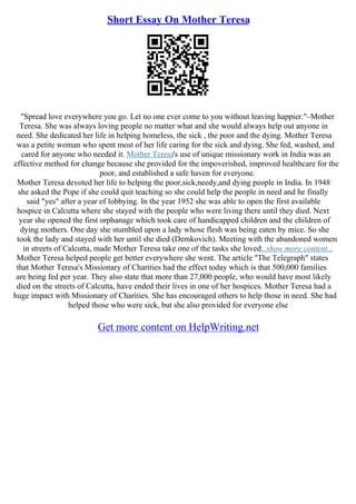 Short Essay On Mother Teresa
"Spread love everywhere you go. Let no one ever come to you without leaving happier."–Mother
Teresa. She was always loving people no matter what and she would always help out anyone in
need. She dedicated her life in helping homeless, the sick , the poor and the dying. Mother Teresa
was a petite woman who spent most of her life caring for the sick and dying. She fed, washed, and
cared for anyone who needed it. Mother Teresa's use of unique missionary work in India was an
effective method for change because she provided for the impoverished, improved healthcare for the
poor, and established a safe haven for everyone.
Mother Teresa devoted her life to helping the poor,sick,needy,and dying people in India. In 1948
she asked the Pope if she could quit teaching so she could help the people in need and he finally
said "yes" after a year of lobbying. In the year 1952 she was able to open the first available
hospice in Calcutta where she stayed with the people who were living there until they died. Next
year she opened the first orphanage which took care of handicapped children and the children of
dying mothers. One day she stumbled upon a lady whose flesh was being eaten by mice. So she
took the lady and stayed with her until she died (Demkovich). Meeting with the abandoned women
in streets of Calcutta, made Mother Teresa take one of the tasks she loved...show more content...
Mother Teresa helped people get better everywhere she went. The article "The Telegraph" states
that Mother Teresa's Missionary of Charities had the effect today which is that 500,000 families
are being fed per year. They also state that more than 27,000 people, who would have most likely
died on the streets of Calcutta, have ended their lives in one of her hospices. Mother Teresa had a
huge impact with Missionary of Charities. She has encouraged others to help those in need. She had
helped those who were sick, but she also provided for everyone else
Get more content on HelpWriting.net
 