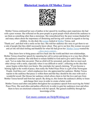 Rhetorical Analysis Of Mother Teresa
Mother Teresa continued her uses of pathos in her speech by recalling a past experience she had
with a poor woman. She reflected on the poor people as great people which allowed the audience to
see them as something other than a stereotype. She remembered how the poor woman thanked her
and many others about the importance of abstaining and having self–control in regards to having
children. As she died, the woman looked at Mother Teresa, said
'Thank you", and died with a smile on her face. She told her audience this story to get them to see
a side of people that they didn't necessarily know about. They got to see how this woman was poor
and yet she still died smiling and thankful for what life had given her. Mother Teresa wanted the
...show more content...
They know how to bring peace and love back into the world and their own relationships.
Mother Teresa closed her speech by repeating her call to action and doing so in a way that affects
the audience's emotion. She told them to remain faithful to God and to give until it hurts. She
said, "Let us make that one point: That no child will be unwanted, and also that we meet each
other always with a smile, especially when it was difficult to smile", reflecting on the idea that
peace begins within their own hearts. She concludes her speech claiming, "If you become a
burning light in the world of peace, then really the Nobel Peace Prize is a gift of the Norwegian
People. God bless you", which emphasizes how she appreciated her audience. Mother Teresa
repeats to the audience that peace is within them and that they should be the ones with such a
wonderful award. She blesses her audience which allows them to feel the love and care from
Mother Teresa herself and from her speech. By doing so, this fosters the audience's ability to listen
and change their ways in order to create a better world.
Mother Teresa used ethos and pathos throughout her acceptance speech from receiving the Nobel
Peace Prize. She used ethos and pathos effectively in order to gain her audiences trust and allow
them to have an emotional connection with her speech. She gained credibility through her
knowledge of the
Get more content on HelpWriting.net
 