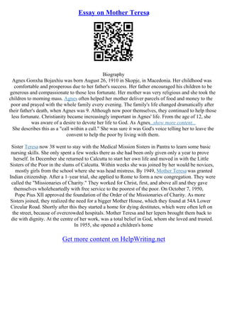Essay on Mother Teresa
Biography
Agnes Gonxha Bojaxhiu was born August 26, 1910 in Skopje, in Macedonia. Her childhood was
comfortable and prosperous due to her father's success. Her father encouraged his children to be
generous and compassionate to those less fortunate. Her mother was very religious and she took the
children to morning mass. Agnes often helped her mother deliver parcels of food and money to the
poor and prayed with the whole family every evening. The family's life changed dramatically after
their father's death, when Agnes was 9. Although now poor themselves, they continued to help those
less fortunate. Christianity became increasingly important in Agnes' life. From the age of 12, she
was aware of a desire to devote her life to God. As Agnes...show more content...
She describes this as a "call within a call." She was sure it was God's voice telling her to leave the
convent to help the poor by living with them.
Sister Teresa now 38 went to stay with the Medical Mission Sisters in Pantra to learn some basic
nursing skills. She only spent a few weeks there as she had been only given only a year to prove
herself. In December she returned to Calcutta to start her own life and moved in with the Little
Sisters of the Poor in the slums of Calcutta. Within weeks she was joined by her would be novices,
mostly girls from the school where she was head mistress. By 1949, Mother Teresa was granted
Indian citizenship. After a 1–year trial, she applied to Rome to form a new congregation. They were
called the "Missionaries of Charity." They worked for Christ, first, and above all and they gave
themselves wholeheartedly with free service to the poorest of the poor. On October 7, 1950,
Pope Pius XII approved the foundation of the Order of the Missionaries of Charity. As more
Sisters joined, they realized the need for a bigger Mother House, which they found at 54A Lower
Circular Road. Shortly after this they started a home for dying destitutes, which were often left on
the street, because of overcrowded hospitals. Mother Teresa and her lepers brought them back to
die with dignity. At the centre of her work, was a total belief in God, whom she loved and trusted.
In 1955, she opened a children's home
Get more content on HelpWriting.net
 