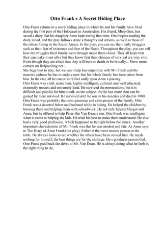 Otto Frank s A Secret Hiding Place
Otto Frank returns to a secret hiding place in which he and his family have lived
during the first part of the Holocaust in Amsterdam. His friend, Miep Gies, has
saved a diary that his daughter Anne kept during that time. Otto begins reading the
diary aloud, and the play follows Anne s thoughts and actions, as well as those of
the others hiding in the Secret Annex. In the play, you can see their daily struggles
such as their fear of existence and fear of the Nazis. Throughout the play, you can tell
how the struggles their family went through made them closer. They all hope that
they can make it out alive but they know that their chances of survival are very slim.
Even though they are afraid that they will burn to death or be brutally... Show more
content on Helpwriting.net ...
She begs him to stay, but we can t help but empathize with Mr. Frank and the
massive sadness he has to endure now that his whole family has been taken from
him. In the end, all he can do is reflect sadly upon Anne s passing.
Otto Frank was a tall, spare man, highly intelligent, cultured and well educated,
extremely modest and extremely kind. He survived the persecutions, but it is
difficult and painful for him to talk on the subject, for he lost more than can be
gained by mere survival. He survived until he was in his nineties and died in 1980.
Otto Frank was probably the most generous and calm person of the family. Otto
Frank was a devoted father and husband while in hiding. He helped the children by
tutoring them and helping them with schoolwork. He not only helped Margot and
Anne, but he offered to help Peter, the Van Daan s son. Otto Frank was intelligent
when it came to helping the kids. He tried his best to make them understand. He also
had a very good profession, which happened to be right below the annex. Another
important characteristic of Mr. Frank was that he was modest and fair. As Anne says
in The Diary of Anne Frank (the play), Father is the most modest person at the
table. He always looks to see whether the others have been served first. He needs
nothing for himself; the best things are for the children. He s goodness personified.
Otto Frank paid back the debts to Mr. Van Daan. He is always doing what he feels is
the right thing to do,
 