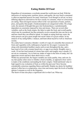Eating Habits Of Food
Regardless of circumstance, everybody around the world must eat food. With the
intricacies of varying tastes, portions, prices, and quality, the way food is consumed
is often an important process for many Americans. Even though we all eat, we have
differing objectives and motives for how exactly we consume, when we consciously
are eating. These divergent reasons reflect in the vast spectrums of tastes, portion,
price, and quality that people s foodconsumption are categorized within. On a large
scale, the amount of thought that goes into food purchases, is predominantly
dependent on constraints imposed by time and money. There are several other
variables, such as the foods origins, the labor to make the food, and overall quality
which may be considered, but they primarily revolve around the time one has to eat
and how much they can afford to spend. As simple as eating food may seem, the
entire process can give great insight into social values of a given culture. In my
analysis of my eating habits, I analyze, and learn about myself as well as American
society.
On a daily basis I consume a blender s worth or 6 cups of a smoothie that consists of
fruits and vegetables with a tablespoon of greek low fat yogurt. I consume this
along with intermittent healthier snacks such as nuts throughout the day, and a
base meal of rice with a tomato based stew, or eggs in an omelet. Roughly once a
week, I ll eat fast food instead of a home base meal, and roughly once a month, I ll
eat out at a restaurant. I try to limit my intake of sugar in the form of candy, but I do
appreciate sweets and have them about twice a week.
Within my personal diet, the largest variables are easily quality, time, and cost. In
my diet quality refers more to whether a food is healthy, as opposed to how well it
is made or the conditions surrounding the food s origins. I hold nutritional value in
high regard in my evaluation of food, as within the past year I have become
considerably conscious regarding fitness and health. Despite my desire for healthier
options I often have to compromise, since time and money taper the levels of healthy
options I consume as well as the frequency.
The factor of time also plays a significant role in what I eat. When my
 