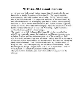 My Critique Of A Concert Experience
As you have most likely already read on my data sheet, I listened to Dr. Joe and
Friend play at Ayuthai Restaurant on November 12th. The venue features jazz
ensembles pretty often, although I am not sure why... Are the Thais even bigger
fans of jazz than the French, or is it a personal preference of the venue owner? My
first concert experience was overall pretty good. I had a difficult time recognizing
selections so I had to stay for the full two hours. I ate a lot of Thai food. Appetizer,
entree, and dessert... I would have felt like a pig if the couple seated next to be hadn
t order over double the amount of food I did. Point being, I highly recommend
Ayuthai Restaurant, and now onto my critique.
The vocalist was no Billy Holiday or Ella Fitzgerald, but she was not half bad
either! I was overjoyed whenever she joined the group. She sang two songs at the
end of the first hour and then another two at the end of the second. I was finally
able to recognize and write down some selections! I had not been able to recognize a
simple musical piece played without her accompaniment. They were not playing any
of the jazz standards that I knew. No Ain t Misbehavin , My Favorite Things, or
Body and Soul... The first song she sang was one whose instrumentation I would
have recognized, though. Orange Colored Skies is one of my favorites. I know the
words by heart, so I immediately noticed something different.
The lyrics had been trimmed a great deal, with more favor being shown to the
choruses
 