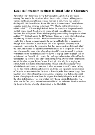 Essay on Remember the titans Informal Roles of Characters
Remember The Titans was a movie that was set in a very hostile time in our
country. We were in the middle of what I like to call a civil war. Although there
were no battles or gunfights our country was torn in half. There was an issue
dealing with race in the United States. The movie, Remember the Titans is based
on actual events that occurred in the year 1971. Mainly on the integration of a
school called TC Williams High School. When the school was integrated the old
football coach, Coach Yoast, was let go and a black coach Herman Boone was
hired on. The main plot of this movie is regarding the coaching change in the school
and the 1971 football season the TC Williams Titans have. nbsp; nbsp; nbsp; nbsp;
nbsp;During the movie we see... Show more content on Helpwriting.net ...
Leadership is shown in many ways in the movie and leadership is represented
through main characters. Coach Boone first of all represents the entire black
community overcoming the oppression that they have experienced through all of
the years. He exhibits the determination that is inside all of the players to win the
state championship nbsp; nbsp; nbsp; nbsp; nbsp;Of course the coach is going to
be the team leader but the kids also need a peer to step up and be a leader. In a not
so informal role Gerry Bertier rises to the challenge and establishes himself as the
team leader. He shows us this a few times in the movie. Once when he approaches
one of the other players, Julius Campbell, and asks him why he is playing so
selfish. Gerry then listens to his teammate s opinion and acts accordingly to do
what is best for the team, because that is what leaders do, even if it mean calling
out his best friend and making him step it up. Gerry also represents the inspiration
of the team because every time the team is down he picks them up and brings them
together. nbsp; nbsp; nbsp; nbsp; nbsp;Another important role that is established
by one of the players is the role of the magnet that finally brings the black kids and
the white kids together. This role is taken on by Louie Lastik. He takes this role
when he s the first one to approach the other black kids and make friends with them.
He shows us his role when he sits down net to the black kids
 