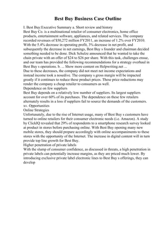 Best Buy Business Case Outline
I. Best Buy:Executive Summary a. Short review and history
Best Buy Co. is a multinational retailor of consumer electronics, home office
products, entertainment software, appliances, and related services. The company
recorded revenues of $50,272 million FY2011, an increase of 1.2% over FY2010.
With the 5.4% decrease in operating profit, 3% decrease in net profit, and
subsequently the decrease in net earnings, Best Buy s founder and chairman decided
something needed to be done. Dick Schulze announced that he wanted to take the
chain private with an offer of $24 to $26 per share. With this task, challenges ensue,
and our team has provided the following recommendations for a strategy overhaul in
Best Buy s operations. b. ... Show more content on Helpwriting.net ...
Due to these decreases, the company did not meet net income expectations and
instead income took a nosedive. The company s gross margin will be impacted
greatly if it continues to reduce these product prices. These price reductions may
render the company a cheap retailer to consumers as well.
Dependence on few suppliers
Best Buy depends on a relatively low number of suppliers. Its largest suppliers
account for over 60% of its purchases. The dependence on these few retailers
alternately results in a loss if suppliers fail to source the demands of the customers.
xv. Opportunities
Online Strategies
Unfortunately, due to the rise of Internet usage, many of Best Buy s customers have
turned to online retailers for their consumer electronic needs (i.e. Amazon). A study
by ClickIQ revealed that 29% of respondents to a smartphone research survey looked
at product in stores before purchasing online. With Best Buy opening many new
mobile stores, they should prepare accordingly with online accompaniments to these
stores with the opportunity of the Internet. The increase in digital content will in turn
provide top line growth for Best Buy.
Higher penetration of private labels
With the slump of consumer confidence, as discussed in threats, a high penetration in
private labels can potentially increase margins, as they are priced much lower. By
introducing exclusive private label electronic lines to Best Buy s offerings, they can
develop
 