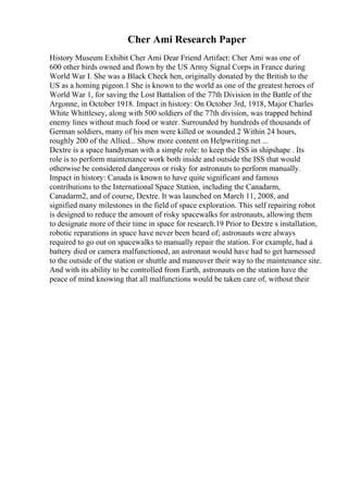 Cher Ami Research Paper
History Museum Exhibit Cher Ami Dear Friend Artifact: Cher Ami was one of
600 other birds owned and flown by the US Army Signal Corps in France during
World War I. She was a Black Check hen, originally donated by the British to the
US as a homing pigeon.1 She is known to the world as one of the greatest heroes of
World War 1, for saving the Lost Battalion of the 77th Division in the Battle of the
Argonne, in October 1918. Impact in history: On October 3rd, 1918, Major Charles
White Whittlesey, along with 500 soldiers of the 77th division, was trapped behind
enemy lines without much food or water. Surrounded by hundreds of thousands of
German soldiers, many of his men were killed or wounded.2 Within 24 hours,
roughly 200 of the Allied... Show more content on Helpwriting.net ...
Dextre is a space handyman with a simple role: to keep the ISS in shipshape . Its
role is to perform maintenance work both inside and outside the ISS that would
otherwise be considered dangerous or risky for astronauts to perform manually.
Impact in history: Canada is known to have quite significant and famous
contributions to the International Space Station, including the Canadarm,
Canadarm2, and of course, Dextre. It was launched on March 11, 2008, and
signified many milestones in the field of space exploration. This self repairing robot
is designed to reduce the amount of risky spacewalks for astronauts, allowing them
to designate more of their time in space for research.19 Prior to Dextre s installation,
robotic reparations in space have never been heard of; astronauts were always
required to go out on spacewalks to manually repair the station. For example, had a
battery died or camera malfunctioned, an astronaut would have had to get harnessed
to the outside of the station or shuttle and maneuver their way to the maintenance site.
And with its ability to be controlled from Earth, astronauts on the station have the
peace of mind knowing that all malfunctions would be taken care of, without their
 