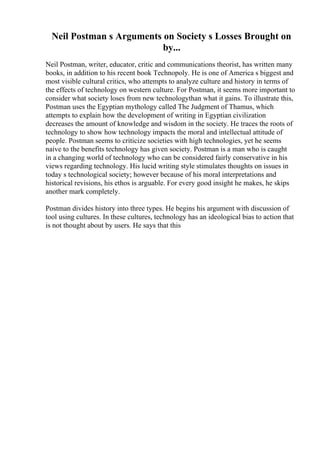 Neil Postman s Arguments on Society s Losses Brought on
by...
Neil Postman, writer, educator, critic and communications theorist, has written many
books, in addition to his recent book Technopoly. He is one of America s biggest and
most visible cultural critics, who attempts to analyze culture and history in terms of
the effects of technology on western culture. For Postman, it seems more important to
consider what society loses from new technologythan what it gains. To illustrate this,
Postman uses the Egyptian mythology called The Judgment of Thamus, which
attempts to explain how the development of writing in Egyptian civilization
decreases the amount of knowledge and wisdom in the society. He traces the roots of
technology to show how technology impacts the moral and intellectual attitude of
people. Postman seems to criticize societies with high technologies, yet he seems
naive to the benefits technology has given society. Postman is a man who is caught
in a changing world of technology who can be considered fairly conservative in his
views regarding technology. His lucid writing style stimulates thoughts on issues in
today s technological society; however because of his moral interpretations and
historical revisions, his ethos is arguable. For every good insight he makes, he skips
another mark completely.
Postman divides history into three types. He begins his argument with discussion of
tool using cultures. In these cultures, technology has an ideological bias to action that
is not thought about by users. He says that this
 