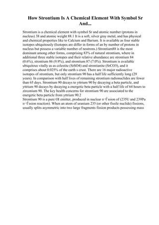 How Strontium Is A Chemical Element With Symbol Sr
And...
Strontium is a chemical element with symbol Sr and atomic number (protons in
nucleus) 38 and atomic weight 88.1 It is a soft, silver gray metal, and has physical
and chemical properties like to Calcium and Barium. It is available as four stable
isotopes ubiquitously (Isotopes are differ in forms of an by number of protons in
nucleus but possess a variable number of neutrons.) Strontium88 is the most
dominant among other forms, comprising 83% of natural strontium, where in
additional three stable isotopes and their relative abundance are strontium 84
(0.6%), strontium 86 (9.9%), and strontium 87 (7.0%). Strontium is available
ubiquitous vitally as as celestite (SrSO4) and strontianite (SrCO3), and it
comprises about 0.025% of the earth s crust. There are 16 major radioactive
isotopes of strontium, but only strontium 90 has a half life sufficiently long (29
years). In comparison with half lives of remaining strontium radionuclides are fewer
than 65 days. Strontium 90 decays to yttrium 90 by decaying a beta particle, and
yttrium 90 decays by decaying a energetic beta particle with a half life of 64 hours to
zirconium 90. The key health concerns for strontium 90 are associated to the
energetic beta particle from yttrium 90.2
Strontium 90 is a pure ОІ emitter, produced in nuclear п¬Ѓssion of (235U and 239Pu
п¬Ѓssion reaction). When an atom of uranium 235 (or other fissile nuclide) fissions,
usually splits asymmetric into two large fragments fission products possessing mass
 