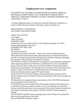 Employment Law Assignment
UNIVERSITY OF SALFORD, SALFORD BUSINESS SCHOOL, HRM amp;
DEVElopment| EMPLOYMENT LAW ASSIGNMENT| EMPLOYMENT
TRIBUNAL JUDGEMENT REPORT| | ELEONU, EKEOMA CHIEMEJOLAM,
@00345028| 2/22/2013|
A tribunal Judgement report on constructive and unfair dismissal, detriment as a
result of whistle blowing/ protective disclosure, injury to feelings etc.|
EMPLOYMENT LAW MODULE,
LECTURER: JONATHAN LORD.
TABLE OF CONTENT
Cover page 0
Table of content1
INTRODUCTION
Jurisdiction of the case within the S(3) of the Employment Right Act 1996.2
Summary/Background of the case3
JUDGMENT OF THE CASE
REASONS5
The claim and issues.5
Constructive and unfair dismissal5 ... Show more content on Helpwriting.net ...
PW treated the Claimant unreasonably and improperly, the Claimant also believes
that PW circulated communications throughout the academic community damaging
his reputation, and preventing a satisfactory resolution.
The Claimant constantly informed senior management in the respondent organisation
of the steps being taken by the Professors to undermine his role to a considerable
degree. Since the matter could not be resolved amicably the claimant pursued the
formal grievance procedure. The Claimant wrote a grievance letter to the Dean of his
School, on the 21/01/08. On the 22/01/08 PD wrote to JD informing him of the
Claimant s formal complaint against PW and the others.
On the 22/01/ 08 JD wrote the Claimant informing him that he had received his
formal complaint and as the Head of School he would take on the task of manager on
the grievance.
JD commenced investigating the grievance process on the 24/01/08 by meeting and
interviewing all involved in the case.
On 6/03.08 JD sent the Claimant a mail informing the Claimant of his decision not
to uphold his grievance, giving his reasons as well. The Claimant was concerned
because some of his grievance was not answered. This led the Claimant to pursue the
next stage of internal grievance process. On the 6/03/08 the Claimant lodged an
Appeal.
On 10/03/08 PW and MM wrote an apology letter to the Claimant who claimed he
did not get the signed copy of the letter.
On the 18/04/08 the Grievance Appeal
 