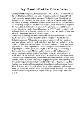 Eng 225 Week 3 Final Film Critique Outline
The Elephant Man English 225 Introduction To Film 11/3/2012 I chose to critique
the film The Elephant Man it is an iconic filmmaking endeavor. Director David
Lynch shows the sadness and the scariness of deformities onto the audience in a
way that touches your heart and leaves you with a sense of sadness and will also
leave a tear in your eye. Most of the people who have watched this film are touched
and completely changes the way they view crippled, weak, and deformed people in
this world. The start of this film begins with Joseph Merrick s incredible story
being written into a play by Bernard Pomerance in 1979. This play is actually still
performed from time to time and a wonderful play to see. Lynch s film version was
released... Show more content on Helpwriting.net ...
Merrick was found lying down in this manner when he was discovered the next
day. Because of the peaceful state of his body it is supposed that he chose his
death in this manner. Although the scene lacks evidence, Lynch stays true to at
least what is known and believed. Lynch also gives a final grace and dignity to the
character of John Merrick which allows the film to end in a way that is touchingly
appropriate. As Merrick s proprietor, Freddie Jones plays a ruthless menace and
desperate part of man his greedy and delights in the suffering and controlling of
those weaker than himself. Michael Elphick plays a horrible night porter who
orchestrates an excruciating scene of humiliation in Merrick s hospital room in
which Merrick is put on display naked before paying onlookers. Anne Bancroft as
Treves wife, provides the needed compassion as she shows Merrick kindness in the
face of a lifetime of women screaming at his physical ugliness. The supporting cast
deliver spot on performance that give validity and weight to the plot. Today, The
Elephant Man remains a highly acclaimed film and emotional masterpiece. Expertly
directed, written, and performed, with an old style cinematography and classical
music, the film can be seen as a return to the days of black white film. The emphasis
on character and acting skill was an original move by Lynch during a time when
special
 